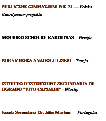 Pole tekstowe: PUBLICZNE GIMNAZJUM&nbsp; NR&nbsp; 21 � Polska
Koordynator projektu
&nbsp;
&nbsp;
MOUSIKO SCHOLIO&nbsp; KARDITSAS&nbsp; - Grecja
&nbsp;
&nbsp;
BURAK BORA ANADOLU LISESI&nbsp; - Turcja
&nbsp;
&nbsp;
ISTITUTO D�ISTRUZIONE SECONDARIA DI IIGRADO �VITO CAPIALBI� - W�ochy
&nbsp;
&nbsp;
Escola Secund�ria Dr. J�lio Martins � Portugalia
&nbsp;
&nbsp;
&nbsp;
&nbsp;
&nbsp;
