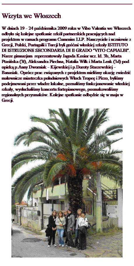 Pole tekstowe: Wizyta we W�oszech
W dniach 19 - 24 pa�dziernika 2009 roku w Vibo Valentia we W�oszech odby�o si� kolejne spotkanie szk� partnerskich pracuj�cych nad projektem w ramach programu Comenius LLP. Nauczyciele i uczniowie z Grecji, Polski, Portugalii i Turcji byli go��mi w�oskiej szko�y ISTITUTO DI ISTRUZIONE SECONDARIA DI II GRADO "VITO CAPIALBI". Nasze gimnazjum&nbsp; reprezentowa�y Jagoda Kosior ucz. kl. 3b, Marta Ptasi�ska (3f), Aleksandra Piechna, Natalia Wilk i Marta Lenk (3d) pod opiek� p.Anny Dworniak - Kijewskiej i p.Doroty Staszewskiej - Banasiak. Opr�cz prac zwi�zanych z projektem mieli�my okazj� zwiedzi� malownicze miasteczka po�udniowych W�och Trope� i Pizzo, byli�my podejmowani przez w�adze lokalne, poznali�my funkcjonowanie w�oskiej szko�y, wys�uchali�my koncertu fortepianowego, posmakowali�my regionalnych przysmak�w. Kolejne spotkanie odb�dzie si� w maju w Grecji.

&nbsp;
&nbsp;
&nbsp;
