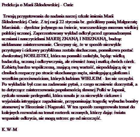 Pole tekstowe: Prelekcja o Marii Sk�odowskiej - Curie
&nbsp;Trwaj� przygotowania do nadania naszej szkole imienia Marii Sk�odowskiej-Curie. Z tej racji 22&nbsp;stycznia br. go�cili�my pani� Ma�gorzat� Marciniak - dyrektor jedynego na �wiecie, warszawskiego muzeum wielkiej polskiej uczonej. Zaprezentowany wyk�ad odkry� przed zgromadzonymi uczniami i nauczycielami MARI� ZNAN� I NIEZNAN�, budz�c niek�amane zainteresowanie. Cieszymy si�, �e w spos�b niezwykle przyst�pny i ciekawy przybli�ona zosta�a s�uchaczom, pomnikowa posta� dwukrotnej NOBLISTKI, kt�ra na pomniki zas�u�y�a, b�d�c wielk� badaczk�, uczon� i odkrywczyni�, ale r�wnie� �on� i matk� dw�ch c�rek. Kobiet� bardzo wsp�czesn�, znaj�c� sw� warto��, niepoddaj�c� si� w chwilach rozpaczy po stracie ukochanego m�a, nieulegaj�c� plotkom i wszelkim przeciwno�ciom, kt�rych ludziom WIELKIM - los nie szcz�dzi. 
Po wyk�adzie by� czas na zadawanie pyta�, z czego uczniowie skorzystali, a to dotycz�ce zainteresowania popularno�ci� s�awnej Polki w Japonii, zyska�o uznanie prelegentki, kt�ra uzna�a je za niezwykle ciekawe i wyja�nia�a intryguj�ce zagadnienie, przypominaj�c tragedi� wybuchu bomby atomowej w Hiroszimie i Nagasaki. W ten spos�b zasugerowa�a temat do kolejnych rozwa�a� na temat rozterek uczonych, kt�rzy daj�c �wiatu wspania�e odkrycia, nie mog� ustrzec go od nieszcz��. 
K.W-M
&nbsp;
