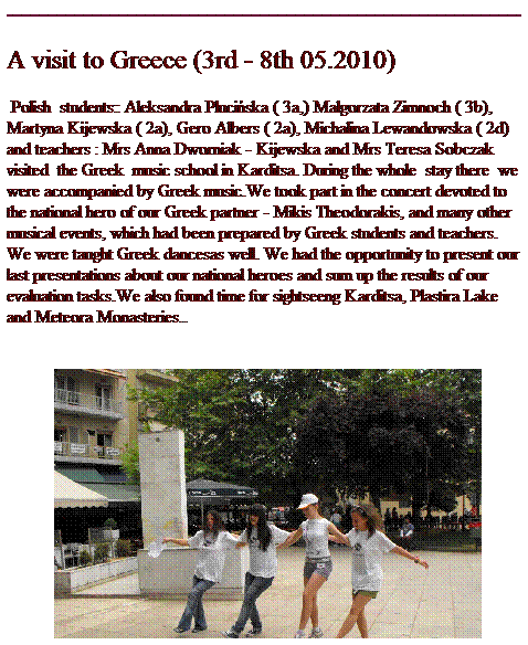 Pole tekstowe: A visit to Greece (3rd - 8th 05.2010)
&nbsp;Polish&nbsp; students:: Aleksandra Pluci�ska ( 3a,) Ma�gorzata Zimnoch ( 3b), Martyna Kijewska ( 2a), Gero Albers ( 2a), Michalina Lewandowska ( 2d)&nbsp; and teachers : Mrs Anna Dworniak - Kijewska and Mrs Teresa Sobczak&nbsp; visited&nbsp; the Greek&nbsp; music school in Karditsa. During the whole&nbsp; stay there&nbsp; we were accompanied by Greek music.We took part in the concert devoted to the national hero of our Greek partner - Mikis Theodorakis, and many other musical events, which had been prepared by Greek students and teachers. We were taught Greek dancesas well. We had the opportunity to present our last presentations about our national heroes and sum up the results of our evaluation tasks.We also found time for sightseeng Karditsa, Plastira Lake and Meteora Monasteries..

&nbsp;&nbsp;
