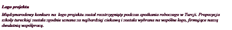 Pole tekstowe: Logo projektu
Mi�dzynarodowy konkurs na&nbsp; logo projektu&nbsp;zosta� rozstrzygni�ty podczas spotkania roboczego w Turcji. Propozycja szko�y tureckiej zosta�a zgodnie uznana za najbardziej ciekaw� i zosta�a wybrana na wsp�lne logo, firmuj�ce nasz� dwuletni� wsp�prac�.
&nbsp;
&nbsp;
