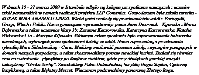 Pole tekstowe: W dniach 15 - 21 marca 2009 w Istambule odby�o si� kolejne ju� spotkanie nauczycieli i uczni�w szk� partnerskich w ramach realizacji projektu LLP Comenius. Gospodarzem by�a szko�a turecka - BURAK BORA ANADOLU LISESI. W�r�d go�ci znalaz�y si� przedstawiciele szk� z Portugalii, Grecji, W�och i Polski. Nasze gimnazjum reprezentowa�y: panie Anna Dworniak - Kijewska i Maria D�browska a tak�e uczennice klasy 3b: Zuzanna Kaczorowska, Katarzyna Kaczorowska, Natalia Witkowska i 1a - Martyna Kijewska. G��wnym celem spotkania by�o zaprezentowanie bohater�w narodowych, wybranych przez spo�eczno�� ka�dej ze szk�. Nasza reprezentacja przedstawi�a sylwetk� Marii Sk�odowskiej - Curie. Mieli�my mo�liwo�� poznania szko�y, zwyczaj�w panuj�cych w domach naszych gospodarzy, a tak�e skosztowali�my potraw tureckiej kuchni. Znalaz� si� r�wnie� czas na zwiedzanie - p�yn�li�my po Bosforze statkiem, gdzie przy d�wi�kach greckiej muzyki ta�czyli�my "Greka Zorb�". Zwiedzili�my Pa�ac Dolmabahce, bazylik� Hagia Sophia, Cystern� Bazylikow�, a tak�e B��kitny Meczet. Wieczorem podziwiali�my panoram� Z�otego Rogu.


&nbsp;
&nbsp;
