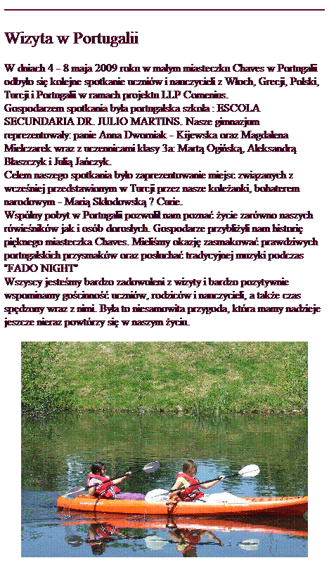 Pole tekstowe: Wizyta w Portugalii
W dniach 4 - 8 maja 2009 roku w ma�ym miasteczku Chaves w Portugalii odby�o si� kolejne spotkanie uczni�w i nauczycieli z W�och, Grecji, Polski, Turcji i Portugalii w ramach projektu LLP Comenius. 
Gospodarzem spotkania by�a portugalska szko�a : ESCOLA SECUNDARIA DR. JULIO MARTINS. Nasze gimnazjum reprezentowa�y: panie Anna Dworniak - Kijewska oraz Magdalena Mielczarek wraz z uczennicami klasy 3a: Mart� Ogi�sk�, Aleksandr� B�aszczyk i Juli� Ja�czyk. 
Celem naszego spotkania by�o zaprezentowanie miejsc zwi�zanych z wcze�niej przedstawionym w Turcji przez nasze kole�anki, bohaterem narodowym - Mari� Sk�odowsk� ? Curie.
Wsp�lny pobyt w Portugalii pozwoli� nam pozna� �ycie zar�wno naszych r�wie�nik�w jak i os�b doros�ych. Gospodarze przybli�yli nam histori� pi�knego miasteczka Chaves. Mieli�my okazj� zasmakowa� prawdziwych portugalskich przysmak�w oraz pos�ucha� tradycyjnej muzyki podczas "FADO NIGHT"
Wszyscy jeste�my bardzo zadowoleni z wizyty i bardzo pozytywnie wspominamy go�cinno�� uczni�w, rodzic�w i nauczycieli, a tak�e czas sp�dzony wraz z nimi. By�a to niesamowita przygoda, kt�ra mamy nadzieje jeszcze nieraz powt�rzy si� w naszym �yciu. 

&nbsp;
&nbsp;
&nbsp;
&nbsp;
&nbsp;
