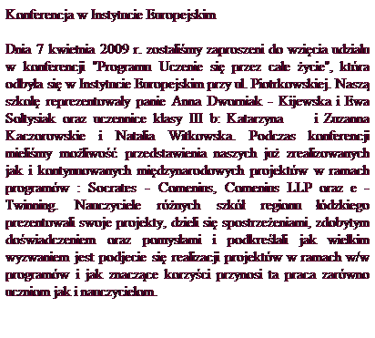 Pole tekstowe: Konferencja w Instytucie Europejskim
Dnia 7 kwietnia 2009 r. zostali�my zaproszeni do wzi�cia udzia�u w konferencji "Programu Uczenie si� przez ca�e �ycie", kt�ra odby�a si� w Instytucie Europejskim przy ul. Piotrkowskiej. Nasz� szko�� reprezentowa�y panie Anna Dworniak - Kijewska i Ewa So�tysiak oraz uczennice klasy III b: Katarzyna&nbsp;&nbsp;&nbsp;&nbsp;&nbsp;&nbsp;&nbsp; i Zuzanna Kaczorowskie i Natalia Witkowska. Podczas konferencji mieli�my mo�liwo�� przedstawienia naszych ju� zrealizowanych jak i kontynuowanych mi�dzynarodowych projekt�w w ramach program�w : Socrates - Comenius, Comenius LLP oraz e - Twinning. Nauczyciele r�nych szk� regionu ��dzkiego prezentowali swoje projekty, dzieli si� spostrze�eniami, zdobytym do�wiadczeniem oraz pomys�ami i podkre�lali jak wielkim wyzwaniem jest podjecie si� realizacji projekt�w w ramach w/w program�w i jak znacz�ce korzy�ci przynosi ta praca zar�wno uczniom jak i nauczycielom.
&nbsp;
