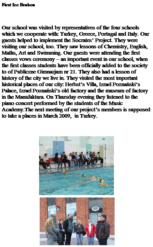 Pole tekstowe: First Ice Broken
&nbsp;
Our school was visited by representatives of the four schools which we cooperate with: Turkey, Greece, Portugal and Italy. Our guests helped to implement the Socrates� Project. They were visiting our school, too. They saw lessons of Chemistry, English, Maths, Art and Swimming. Our guests were attending the first classes vows ceremony � an important event in our school, when the first classes students have been officially added to the society to of Publiczne Gimnazjum nr 21. They also had a lesson of history of the city we live in. They visited the most important historical places of our city: Herbst�s Villa, Izrael Pozna�ski�s Palace, Izrael Pozna�ski�s old factory and the museum of factory in the Manufaktura. On Thursday evening they listened to the piano concert performed by the students of the Music Academy.The next meeting of our project�s members is supposed to take a places in March 2009, &nbsp;in Turkey.
&nbsp;

&nbsp;
